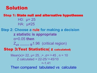 Solution
Step 1: State null and alternative hypotheses
H0: μ= 25
HA: μ≠25
Step 2: Choose a rule for making a decision
z statistic is appropriate
α=0.05 then
Za/2 ------------- 1.96 (critical region)
Step 3:Test Statistics( z calculated)
Mean(x)= 22, μ= 25, ,= ,σ=45 , n = 10
Z calculated = 22-25/45/10
=-1.41
Then compared tabulated vs calculate
 