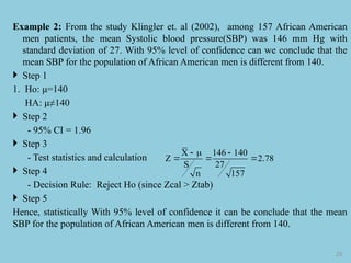 Example 2: From the study Klingler et. al (2002), among 157 African American
men patients, the mean Systolic blood pressure(SBP) was 146 mm Hg with
standard deviation of 27. With 95% level of confidence can we conclude that the
mean SBP for the population of African American men is different from 140.
 Step 1
1. Ho: μ=140
HA: μ≠140
 Step 2
- 95% CI = 1.96
 Step 3
- Test statistics and calculation
 Step 4
- Decision Rule: Reject Ho (since Zcal > Ztab)
 Step 5
Hence, statistically With 95% level of confidence it can be conclude that the mean
SBP for the population of African American men is different from 140.
20
X 146 140
Z 2.78
S 27
n 157
  
  
 