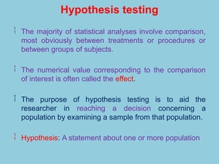 Hypothesis testing
 The majority of statistical analyses involve comparison,
most obviously between treatments or procedures or
between groups of subjects.
 The numerical value corresponding to the comparison
of interest is often called the effect.
 The purpose of hypothesis testing is to aid the
researcher in reaching a decision concerning a
population by examining a sample from that population.
 Hypothesis: A statement about one or more population
 