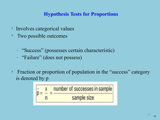 22
Hypothesis Tests for Proportions
 Involves categorical values
 Two possible outcomes
◦ “Success” (possesses certain characteristic)
◦ “Failure” (does not possess)
 Fraction or proportion of population in the “success” category
is denoted by p
22
 