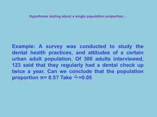 Hypothesis testing about a single population proportion…
Example: A survey was conducted to study the
dental health practices, and attitudes of a certain
urban adult population. Of 300 adults interviewed,
123 said that they regularly had a dental check up
twice a year. Can we conclude that the population
proportion π= 0.5? Take =0.05
 