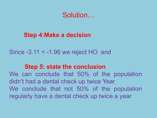 Solution…
Since -3.11 < -1.96 we reject HO and
Step 5: state the conclusion
We can conclude that 50% of the population
didn’t had a dental check up twice Year
We conclude that not 50% of the population
regularly have a dental check up twice a year
Step 4:Make a decision
 