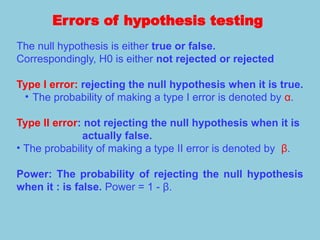 Errors of hypothesis testing
The null hypothesis is either true or false.
Correspondingly, H0 is either not rejected or rejected
Type I error: rejecting the null hypothesis when it is true.
• The probability of making a type I error is denoted by α.
Type II error: not rejecting the null hypothesis when it is
actually false.
• The probability of making a type II error is denoted by β.
Power: The probability of rejecting the null hypothesis
when it : is false. Power = 1 - β.
 