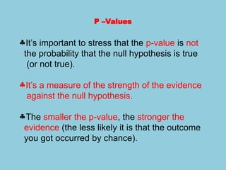 P –Values
§It’s important to stress that the p-value is not
the probability that the null hypothesis is true
(or not true).
§It’s a measure of the strength of the evidence
against the null hypothesis.
§The smaller the p-value, the stronger the
evidence (the less likely it is that the outcome
you got occurred by chance).
 
