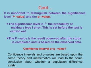 Cont…
It is important to distinguish between the significance
level ( value) and the p –value.
©The significance level is  the probability of
making a type I error. This is set before the test is
carried out.
©The P –value is the result observed after the study
is completed and is based on the observed data.
Confidence interval or p –value?
Confidence intervals and p-values are based upon the
same theory and mathematics will lead to the same
conclusion about whether a population difference
exists.
 