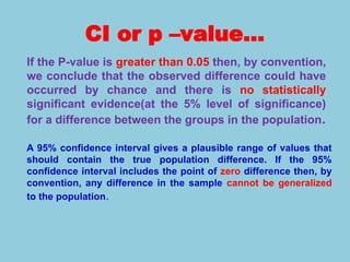 CI or p –value…
If the P-value is greater than 0.05 then, by convention,
we conclude that the observed difference could have
occurred by chance and there is no statistically
significant evidence(at the 5% level of significance)
for a difference between the groups in the population.
A 95% confidence interval gives a plausible range of values that
should contain the true population difference. If the 95%
confidence interval includes the point of zero difference then, by
convention, any difference in the sample cannot be generalized
to the population.
 