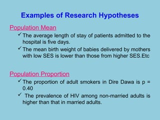 Examples of Research Hypotheses
Population Mean
The average length of stay of patients admitted to the
hospital is five days.
The mean birth weight of babies delivered by mothers
with low SES is lower than those from higher SES.Etc
Population Proportion
The proportion of adult smokers in Dire Dawa is p =
0.40
 The prevalence of HIV among non-married adults is
higher than that in married adults.
 