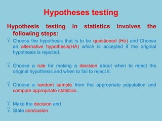 Hypotheses testing
Hypothesis testing in statistics involves the
following steps:
 Choose the hypothesis that is to be questioned (Ho) and Choose
an alternative hypothesis(HA) which is accepted if the original
hypothesis is rejected.
 Choose a rule for making a decision about when to reject the
original hypothesis and when to fail to reject it.
 Choose a random sample from the appropriate population and
compute appropriate statistics.
 Make the decision and
 State conclusion.
 