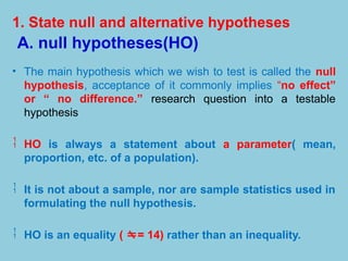 1. State null and alternative hypotheses
A. null hypotheses(HO)
• The main hypothesis which we wish to test is called the null
hypothesis, acceptance of it commonly implies “no effect”
or “ no difference.” research question into a testable
hypothesis
 HO is always a statement about a parameter( mean,
proportion, etc. of a population).
 It is not about a sample, nor are sample statistics used in
formulating the null hypothesis.
 HO is an equality ( = 14) rather than an inequality.
 