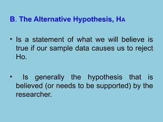 B. The Alternative Hypothesis, HA
• Is a statement of what we will believe is
true if our sample data causes us to reject
Ho.
• Is generally the hypothesis that is
believed (or needs to be supported) by the
researcher.
 