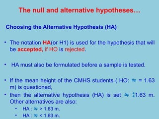 The null and alternative hypotheses…
Choosing the Alternative Hypothesis (HA)
• The notation HA(or H1) is used for the hypothesis that will
be accepted, if HO is rejected.
• HA must also be formulated before a sample is tested.
• If the mean height of the CMHS students ( HO:  = 1.63
m) is questioned,
• then the alternative hypothesis (HA) is set  1.63 m.
Other alternatives are also:
• HA :  > 1.63 m.
• HA :  < 1.63 m.
 
