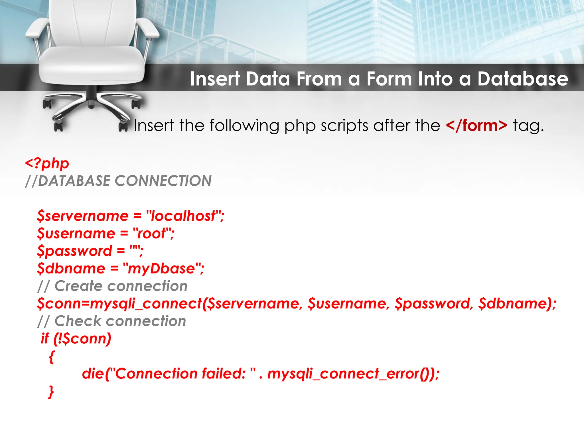 Insert Data From a Form Into a Database
Insert the following php scripts after the </form> tag.
<?php
//DATABASE CONNECTION
$servername = "localhost";
$username = "root";
$password = "";
$dbname = "myDbase";
// Create connection
$conn=mysqli_connect($servername, $username, $password, $dbname);
// Check connection
if (!$conn)
{
die("Connection failed: " . mysqli_connect_error());
}
 