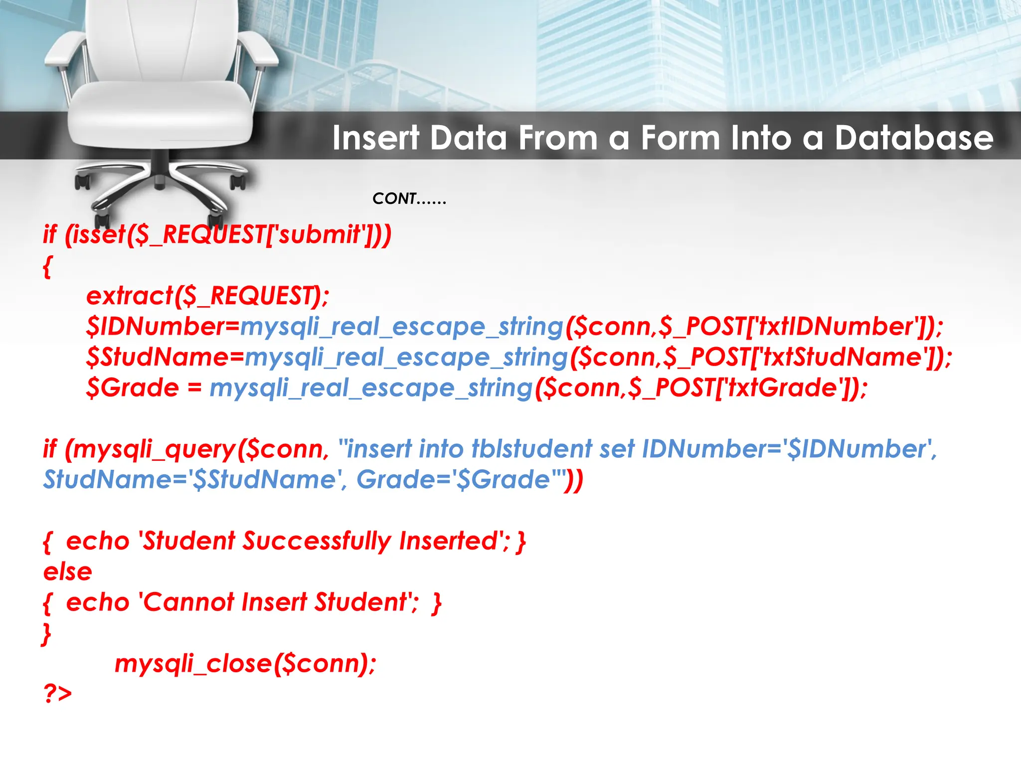 Insert Data From a Form Into a Database
CONT……
if (isset($_REQUEST['submit']))
{
extract($_REQUEST);
$IDNumber=mysqli_real_escape_string($conn,$_POST['txtIDNumber']);
$StudName=mysqli_real_escape_string($conn,$_POST['txtStudName']);
$Grade = mysqli_real_escape_string($conn,$_POST['txtGrade']);
if (mysqli_query($conn, "insert into tblstudent set IDNumber='$IDNumber',
StudName='$StudName', Grade='$Grade'"))
{ echo 'Student Successfully Inserted'; }
else
{ echo 'Cannot Insert Student'; }
}
mysqli_close($conn);
?>
 