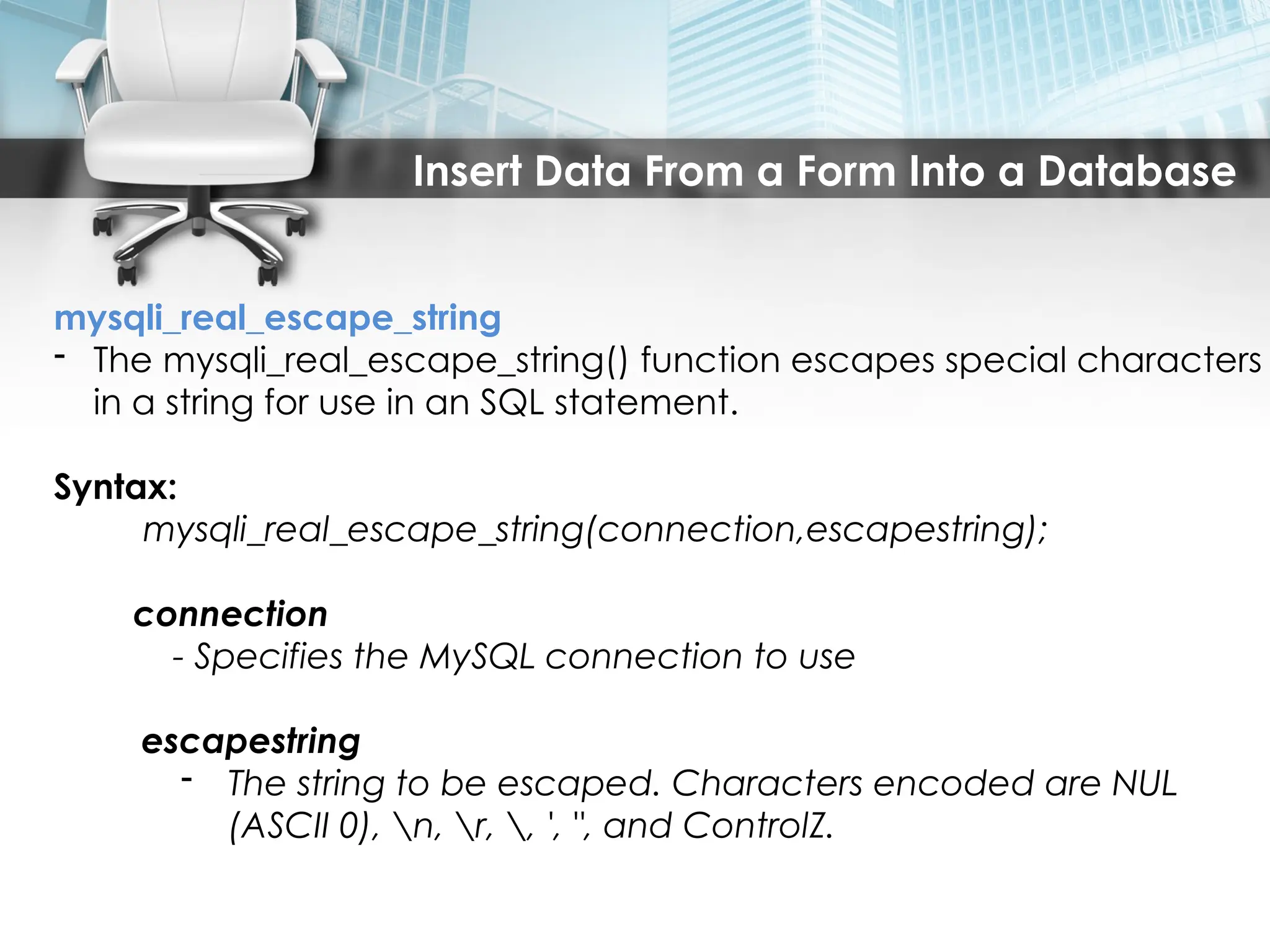 Insert Data From a Form Into a Database
mysqli_real_escape_string
- The mysqli_real_escape_string() function escapes special characters
in a string for use in an SQL statement.
Syntax:
mysqli_real_escape_string(connection,escapestring);
connection
- Specifies the MySQL connection to use
escapestring
- The string to be escaped. Characters encoded are NUL
(ASCII 0), n, r, , ', ", and ControlZ.
 