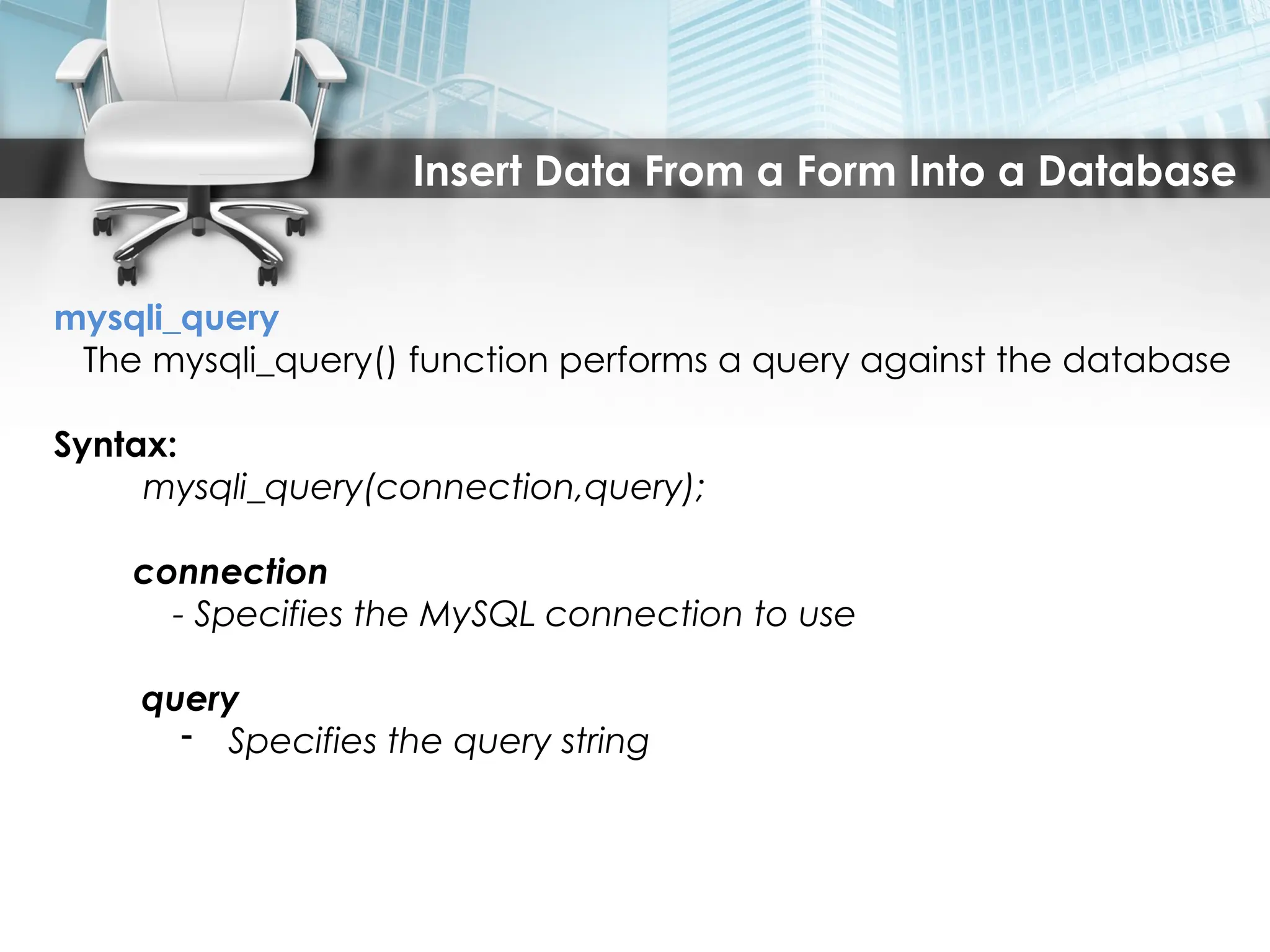 Insert Data From a Form Into a Database
mysqli_query
The mysqli_query() function performs a query against the database
Syntax:
mysqli_query(connection,query);
connection
- Specifies the MySQL connection to use
query
- Specifies the query string
 