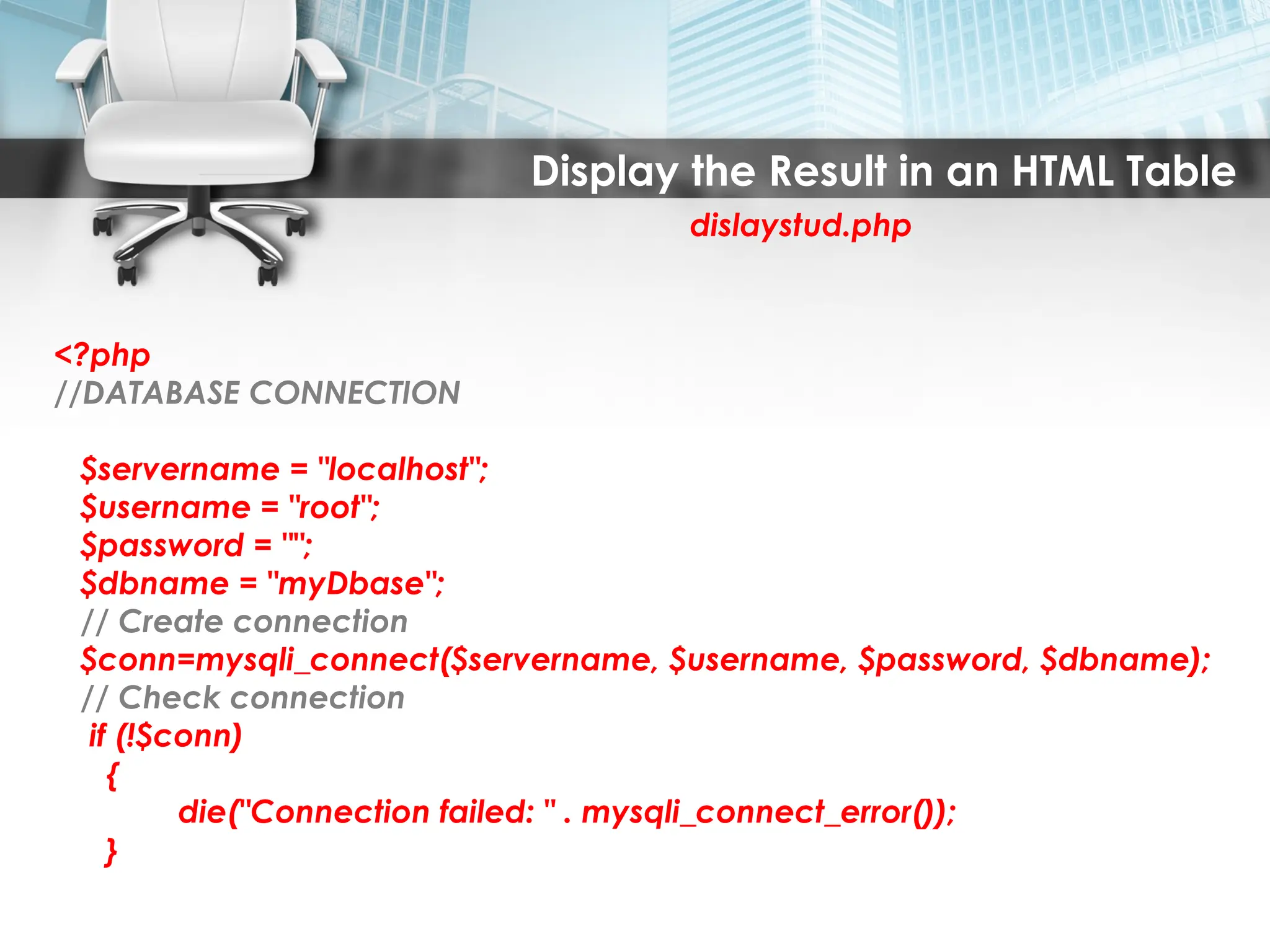 Display the Result in an HTML Table
dislaystud.php
<?php
//DATABASE CONNECTION
$servername = "localhost";
$username = "root";
$password = "";
$dbname = "myDbase";
// Create connection
$conn=mysqli_connect($servername, $username, $password, $dbname);
// Check connection
if (!$conn)
{
die("Connection failed: " . mysqli_connect_error());
}
 