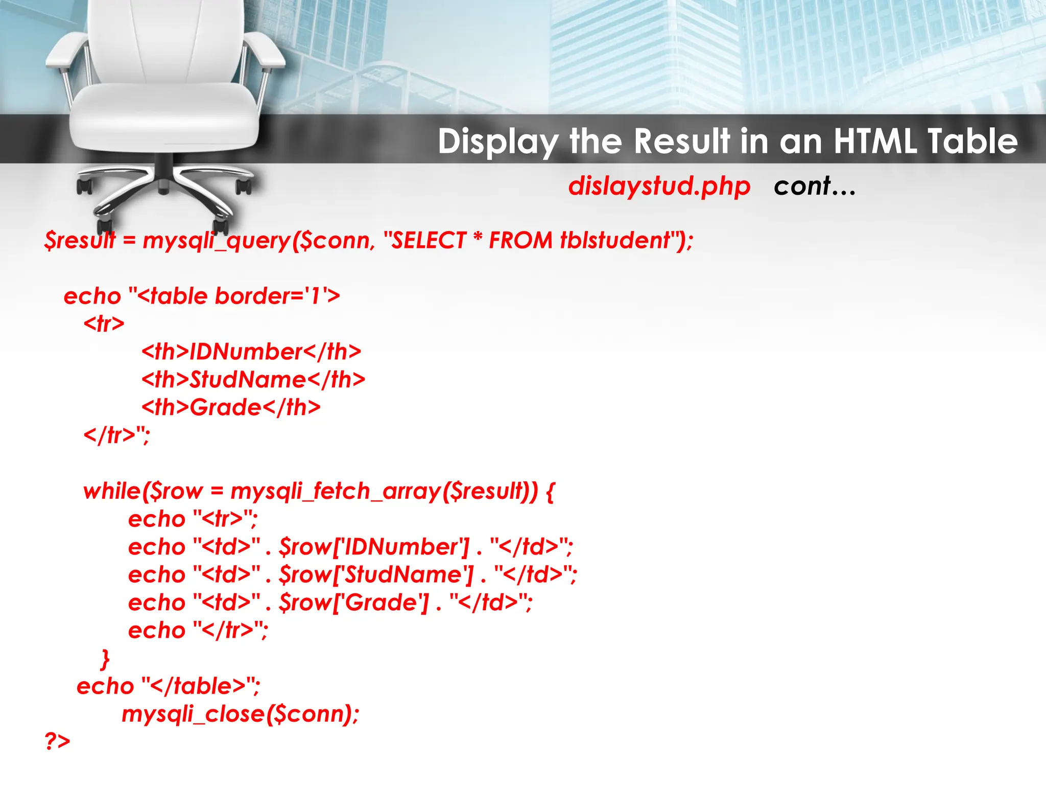 Display the Result in an HTML Table
dislaystud.php cont…
$result = mysqli_query($conn, "SELECT * FROM tblstudent");
echo "<table border='1'>
<tr>
<th>IDNumber</th>
<th>StudName</th>
<th>Grade</th>
</tr>";
while($row = mysqli_fetch_array($result)) {
echo "<tr>";
echo "<td>" . $row['IDNumber'] . "</td>";
echo "<td>" . $row['StudName'] . "</td>";
echo "<td>" . $row['Grade'] . "</td>";
echo "</tr>";
}
echo "</table>";
mysqli_close($conn);
?>
 