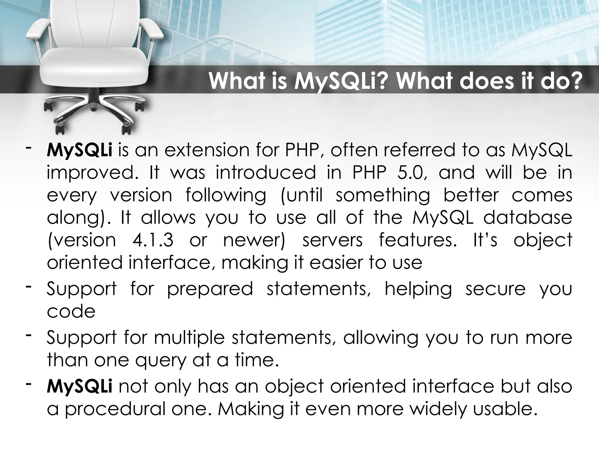 What is MySQLi? What does it do?
- MySQLi is an extension for PHP, often referred to as MySQL
improved. It was introduced in PHP 5.0, and will be in
every version following (until something better comes
along). It allows you to use all of the MySQL database
(version 4.1.3 or newer) servers features. It’s object
oriented interface, making it easier to use
- Support for prepared statements, helping secure you
code
- Support for multiple statements, allowing you to run more
than one query at a time.
- MySQLi not only has an object oriented interface but also
a procedural one. Making it even more widely usable.
 