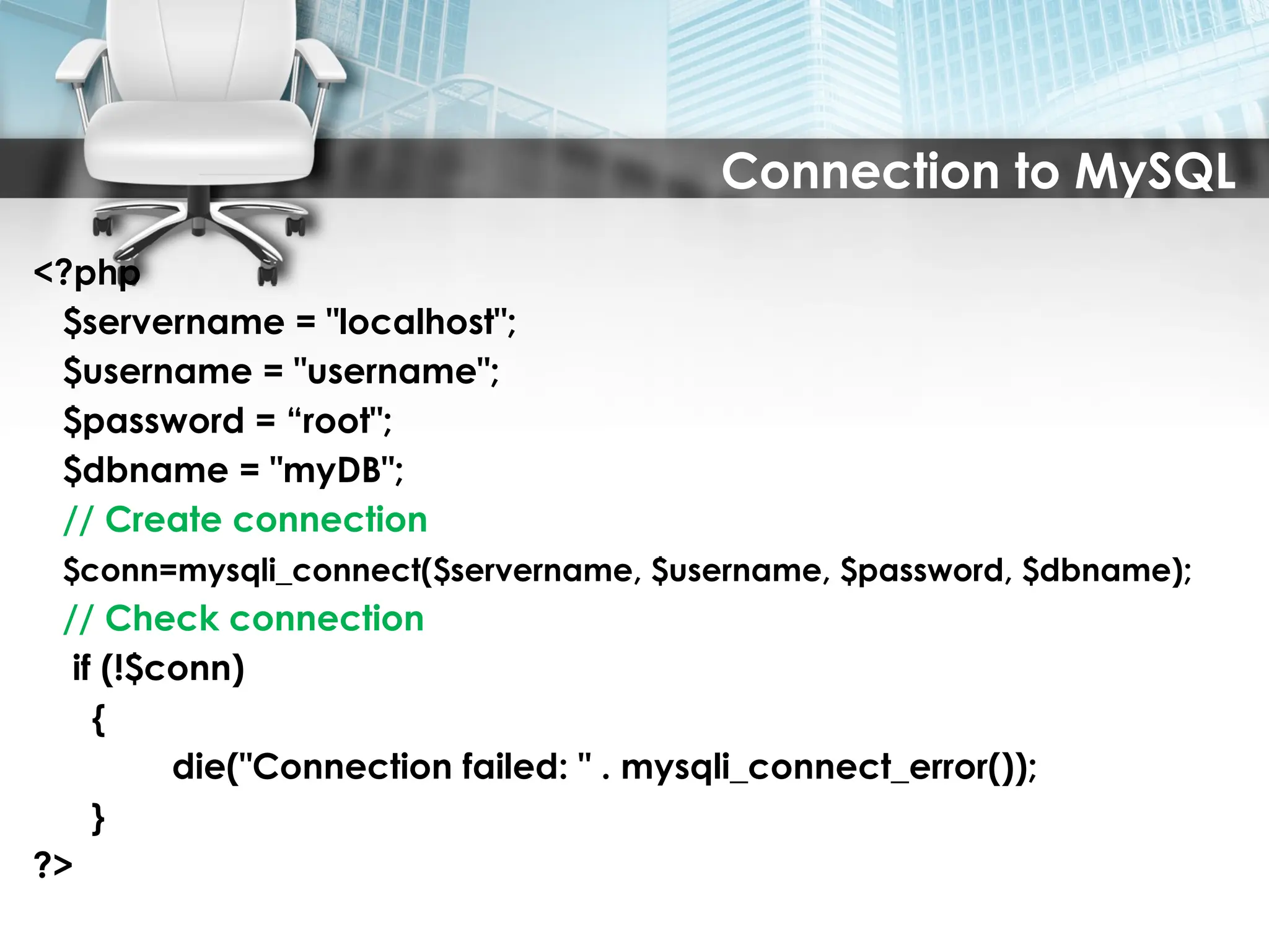 Connection to MySQL
<?php
$servername = "localhost";
$username = "username";
$password = “root";
$dbname = "myDB";
// Create connection
$conn=mysqli_connect($servername, $username, $password, $dbname);
// Check connection
if (!$conn)
{
die("Connection failed: " . mysqli_connect_error());
}
?>
 