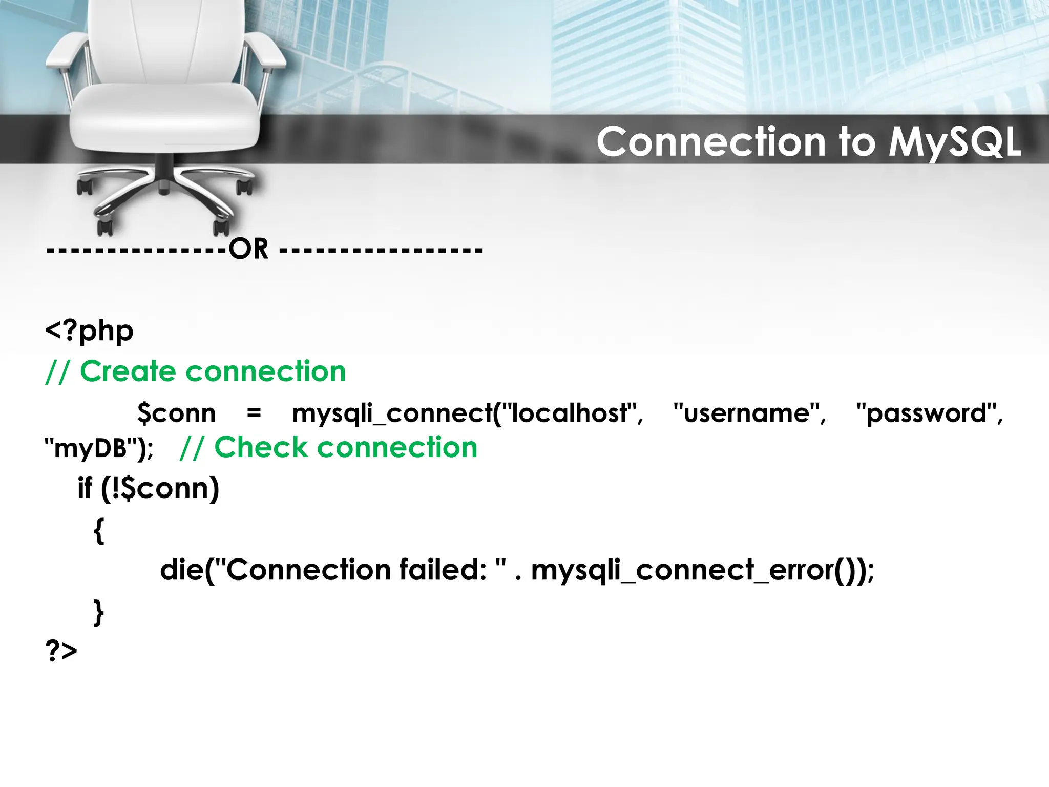Connection to MySQL
---------------OR -----------------
<?php
// Create connection
$conn = mysqli_connect("localhost", "username", "password",
"myDB"); // Check connection
if (!$conn)
{
die("Connection failed: " . mysqli_connect_error());
}
?>
 