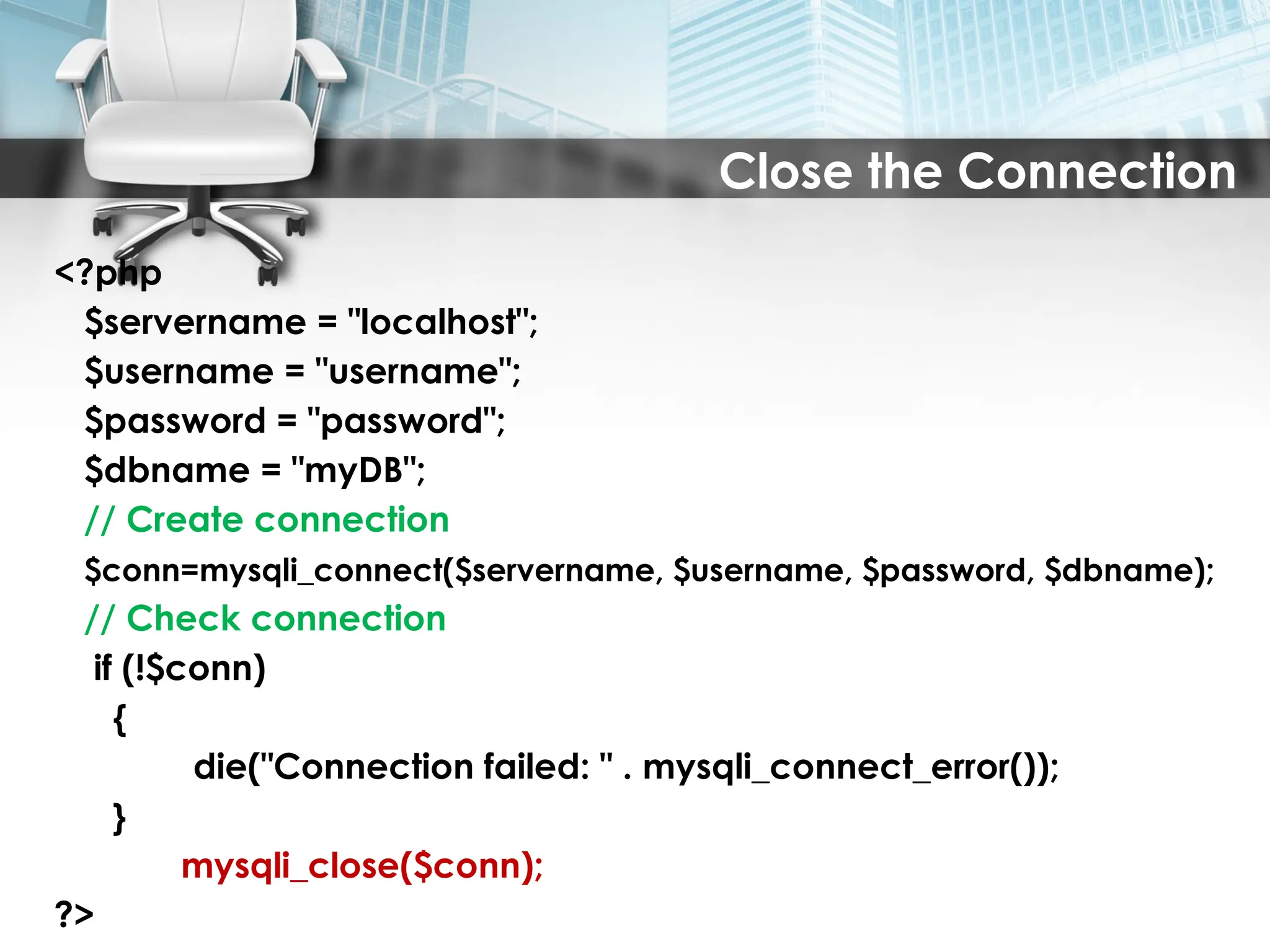 Close the Connection
<?php
$servername = "localhost";
$username = "username";
$password = "password";
$dbname = "myDB";
// Create connection
$conn=mysqli_connect($servername, $username, $password, $dbname);
// Check connection
if (!$conn)
{
die("Connection failed: " . mysqli_connect_error());
}
mysqli_close($conn);
?>
 