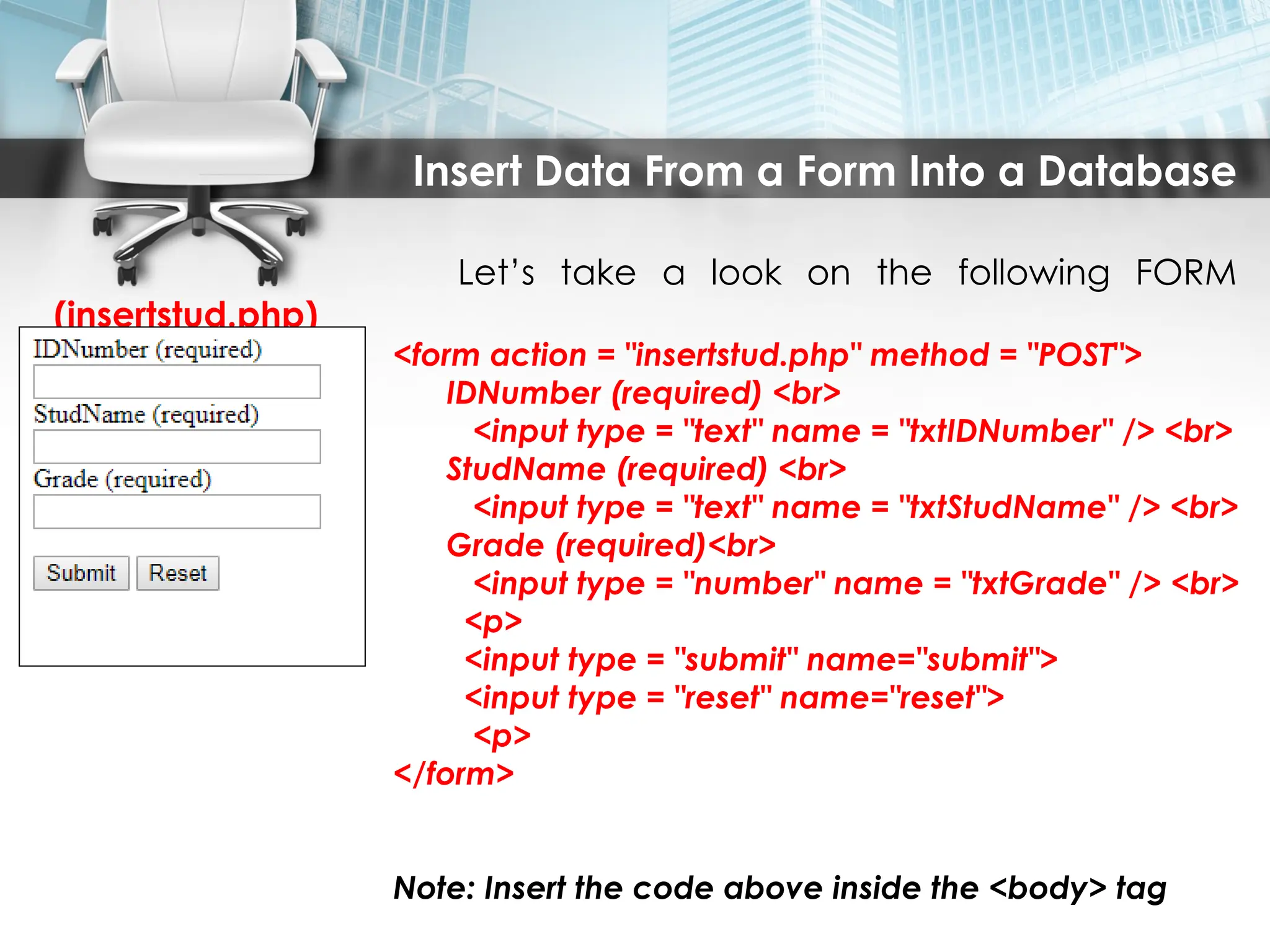 Insert Data From a Form Into a Database
Let’s take a look on the following FORM
(insertstud.php)
<form action = "insertstud.php" method = "POST">
IDNumber (required) <br>
<input type = "text" name = "txtIDNumber" /> <br>
StudName (required) <br>
<input type = "text" name = "txtStudName" /> <br>
Grade (required)<br>
<input type = "number" name = "txtGrade" /> <br>
<p>
<input type = "submit" name="submit">
<input type = "reset" name="reset">
<p>
</form>
Note: Insert the code above inside the <body> tag
 