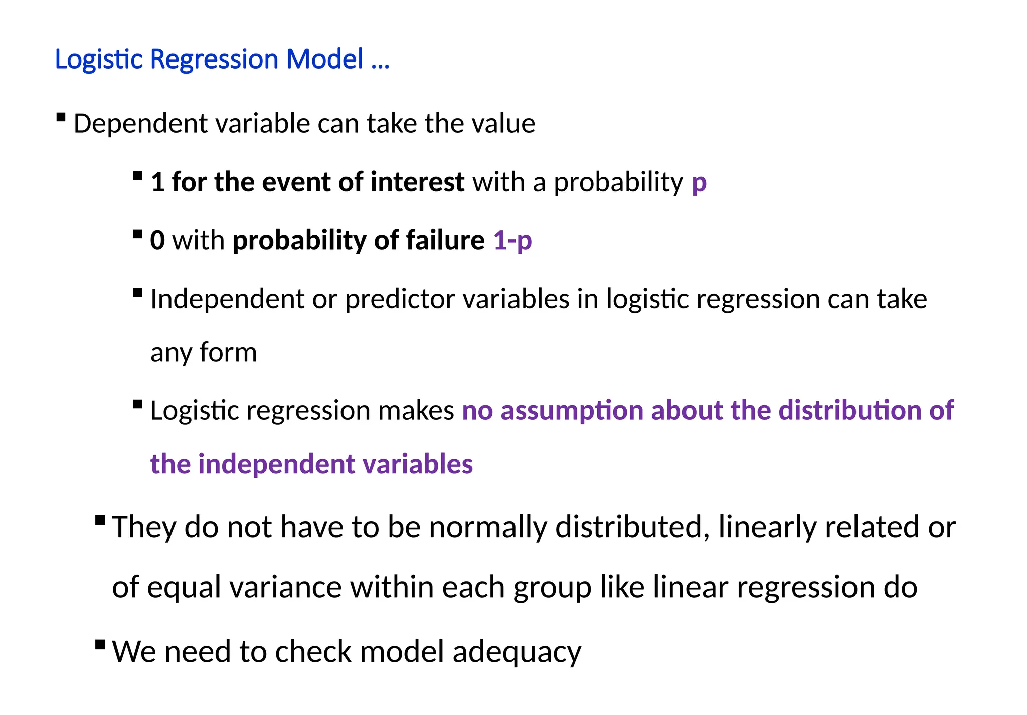Logistic Regression Model …
 Dependent variable can take the value
 1 for the event of interest with a probability p
 0 with probability of failure 1-p
 Independent or predictor variables in logistic regression can take
any form
 Logistic regression makes no assumption about the distribution of
the independent variables
They do not have to be normally distributed, linearly related or
of equal variance within each group like linear regression do
We need to check model adequacy
 
