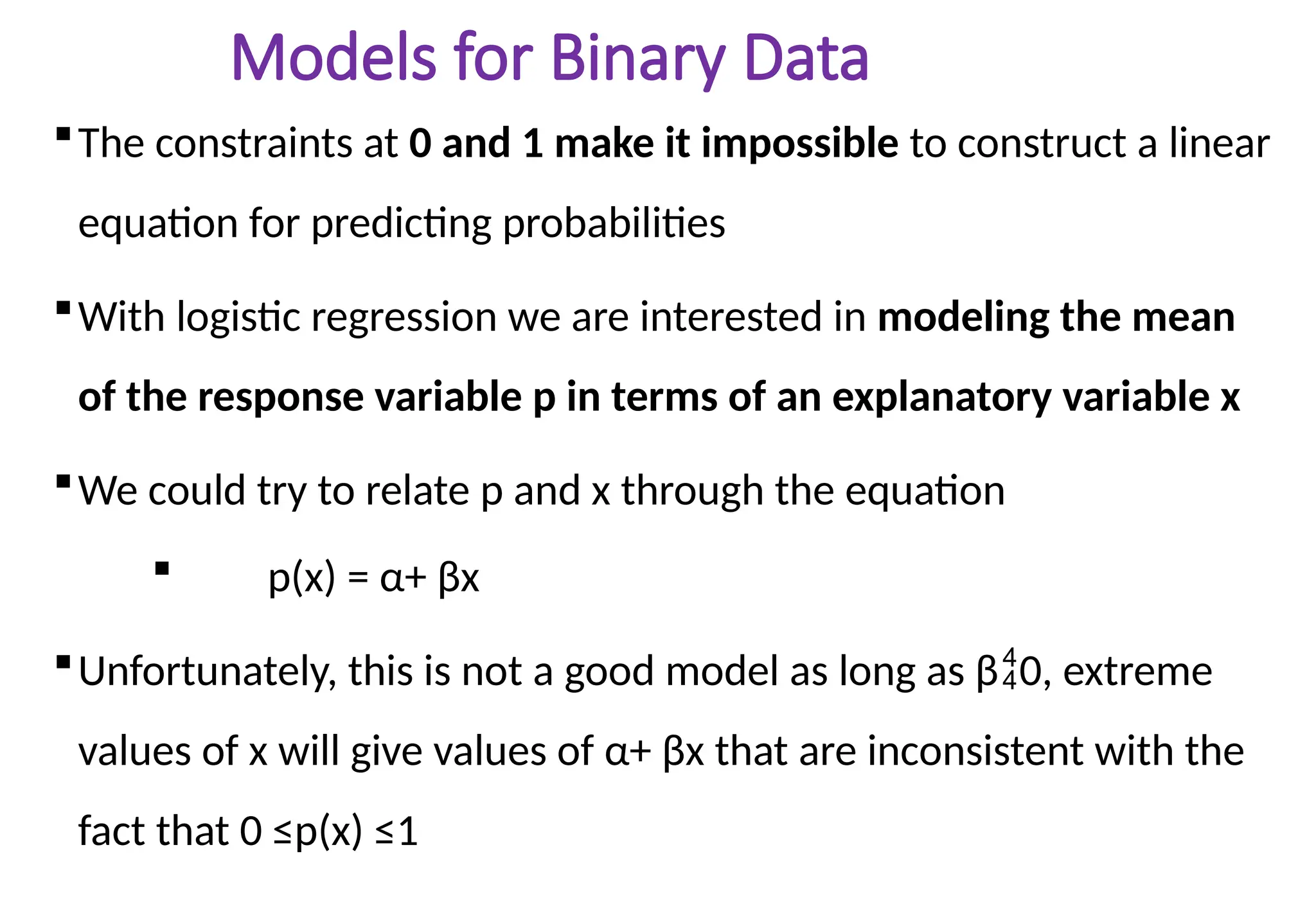 Models for Binary Data
The constraints at 0 and 1 make it impossible to construct a linear
equation for predicting probabilities
With logistic regression we are interested in modeling the mean
of the response variable p in terms of an explanatory variable x
We could try to relate p and x through the equation
 p(x) = α+ βx
Unfortunately, this is not a good model as long as β0, extreme
values of x will give values of α+ βx that are inconsistent with the
fact that 0 ≤p(x) ≤1
 
