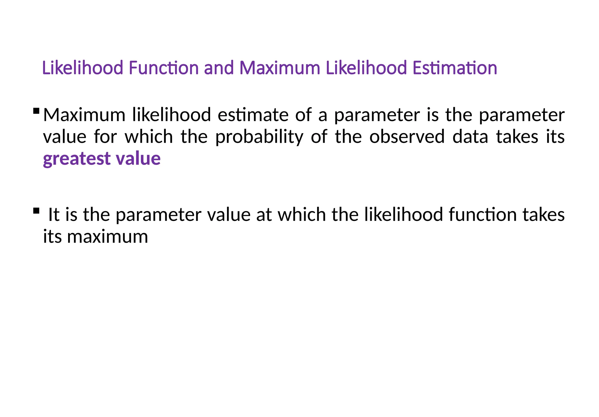 Likelihood Function and Maximum Likelihood Estimation
Maximum likelihood estimate of a parameter is the parameter
value for which the probability of the observed data takes its
greatest value
 It is the parameter value at which the likelihood function takes
its maximum
 