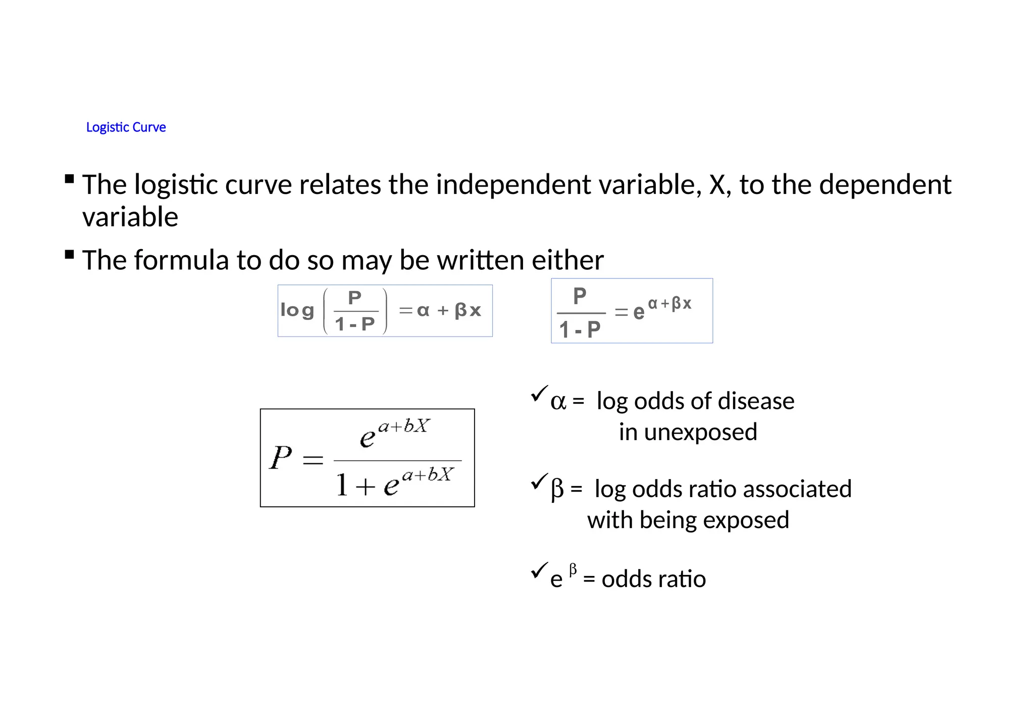 Logistic Curve
 The logistic curve relates the independent variable, X, to the dependent
variable
 The formula to do so may be written either
a = log odds of disease
in unexposed
b = log odds ratio associated
with being exposed
e
b
= odds ratio
βx
α
P
-
1
P
log 







e
P
-
1
P βx
α 

 