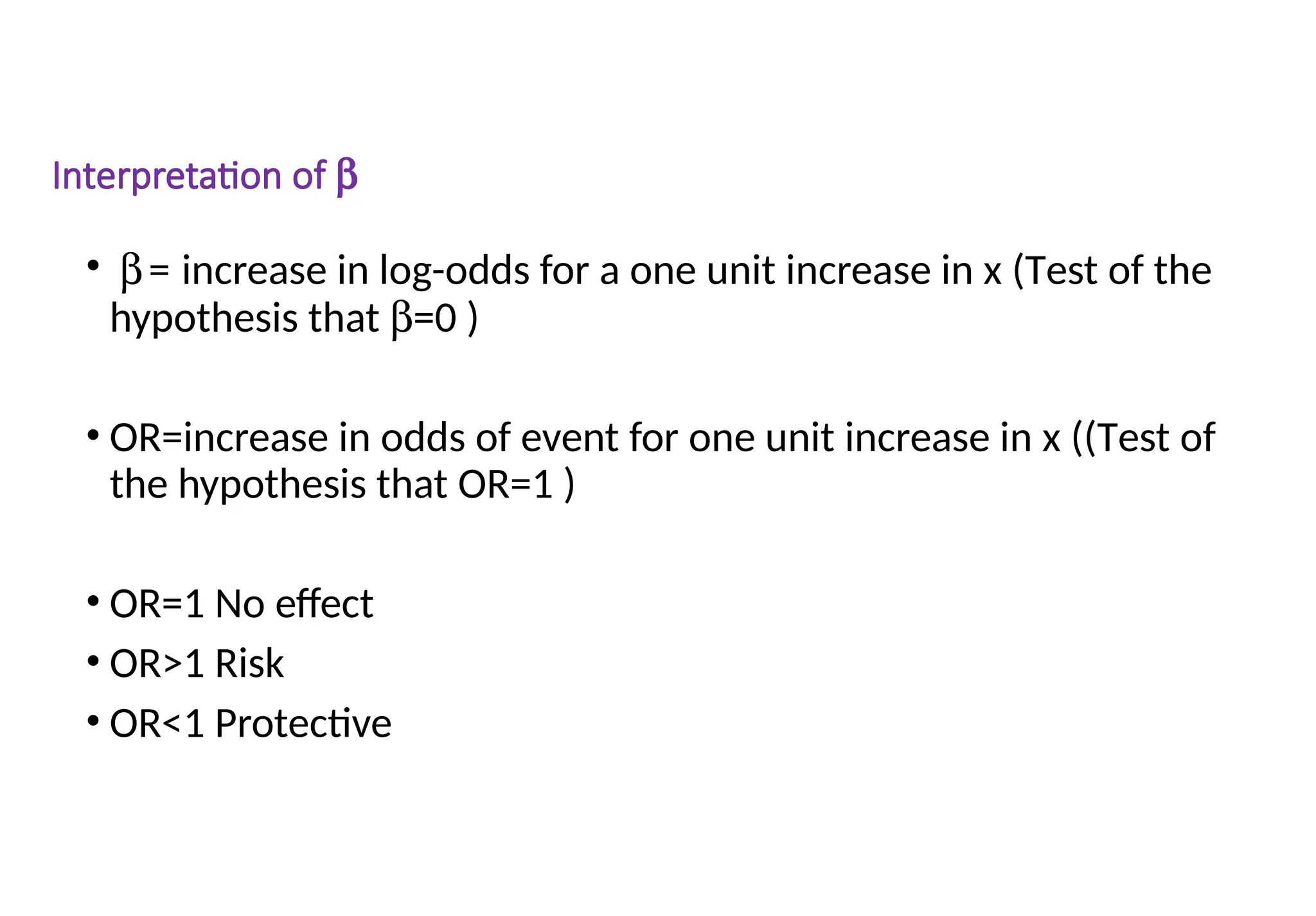 Interpretation of b
• b= increase in log-odds for a one unit increase in x (Test of the
hypothesis that b=0 )
• OR=increase in odds of event for one unit increase in x ((Test of
the hypothesis that OR=1 )
• OR=1 No effect
• OR>1 Risk
• OR<1 Protective
 
