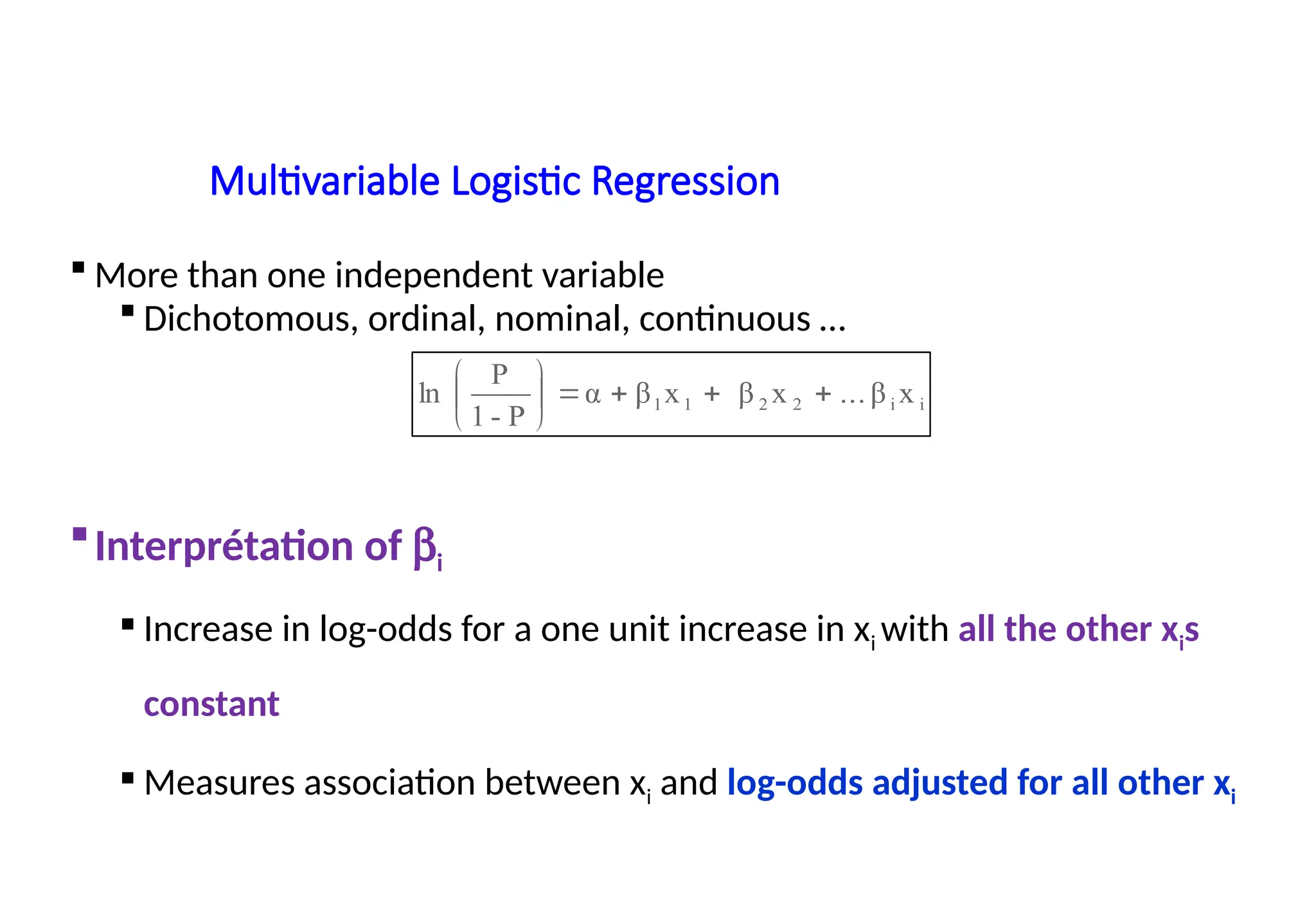 Multivariable Logistic Regression
 More than one independent variable
 Dichotomous, ordinal, nominal, continuous …
Interprétation of bi
 Increase in log-odds for a one unit increase in xi with all the other xis
constant
 Measures association between xi and log-odds adjusted for all other xi
i
i
2
2
1
1 x
β
...
x
β
x
β
α
P
-
1
P
ln 









 
