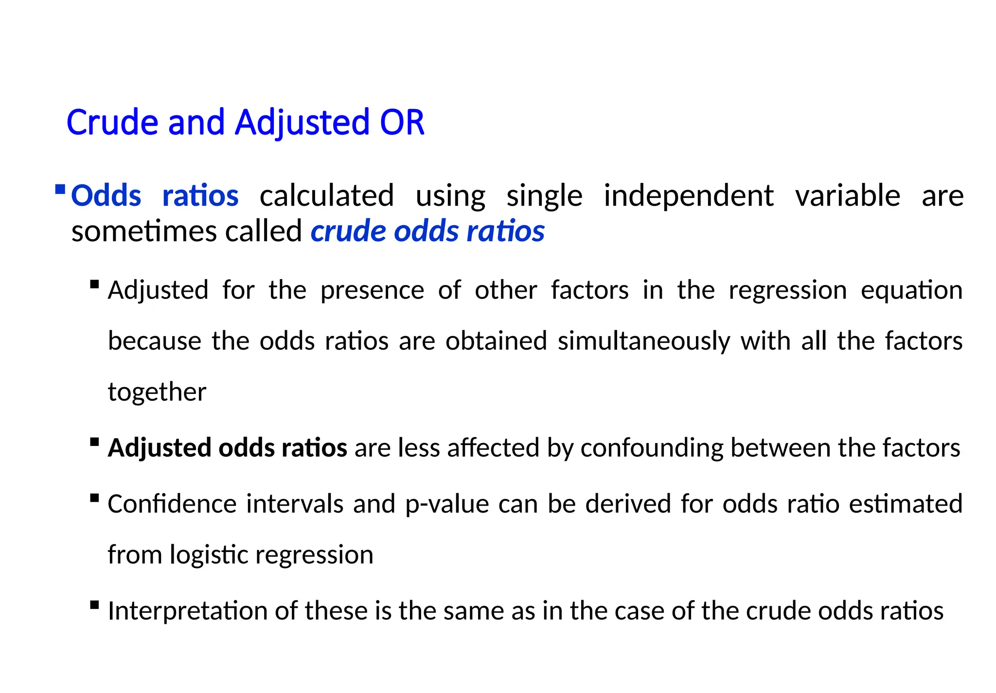 Crude and Adjusted OR
Odds ratios calculated using single independent variable are
sometimes called crude odds ratios
 Adjusted for the presence of other factors in the regression equation
because the odds ratios are obtained simultaneously with all the factors
together
 Adjusted odds ratios are less affected by confounding between the factors
 Confidence intervals and p-value can be derived for odds ratio estimated
from logistic regression
 Interpretation of these is the same as in the case of the crude odds ratios
 
