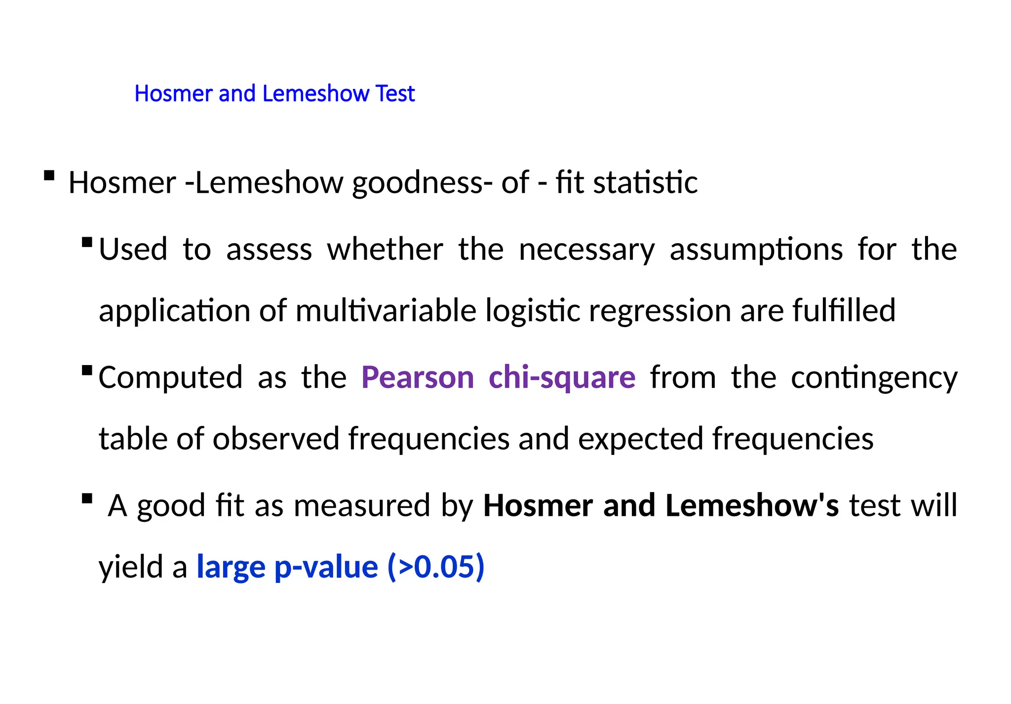 Hosmer and Lemeshow Test
 Hosmer -Lemeshow goodness- of - fit statistic
Used to assess whether the necessary assumptions for the
application of multivariable logistic regression are fulfilled
Computed as the Pearson chi-square from the contingency
table of observed frequencies and expected frequencies
 A good fit as measured by Hosmer and Lemeshow's test will
yield a large p-value (>0.05)
 