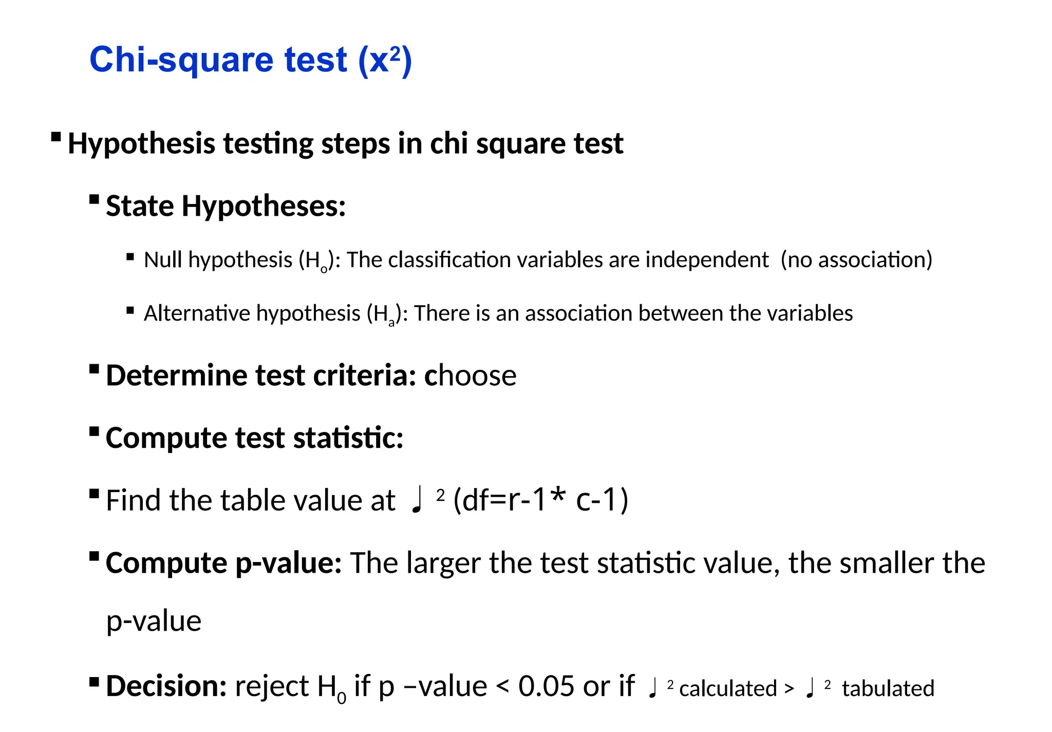 Chi-square test (x2
)
Hypothesis testing steps in chi square test
State Hypotheses:
 Null hypothesis (Ho): The classification variables are independent (no association)
 Alternative hypothesis (Ha): There is an association between the variables
Determine test criteria: choose
Compute test statistic:
Find the table value at 2
(df=r-1* c-1)
Compute p-value: The larger the test statistic value, the smaller the
p-value
Decision: reject H0 if p –value < 0.05 or if 2
calculated > 2
tabulated
 