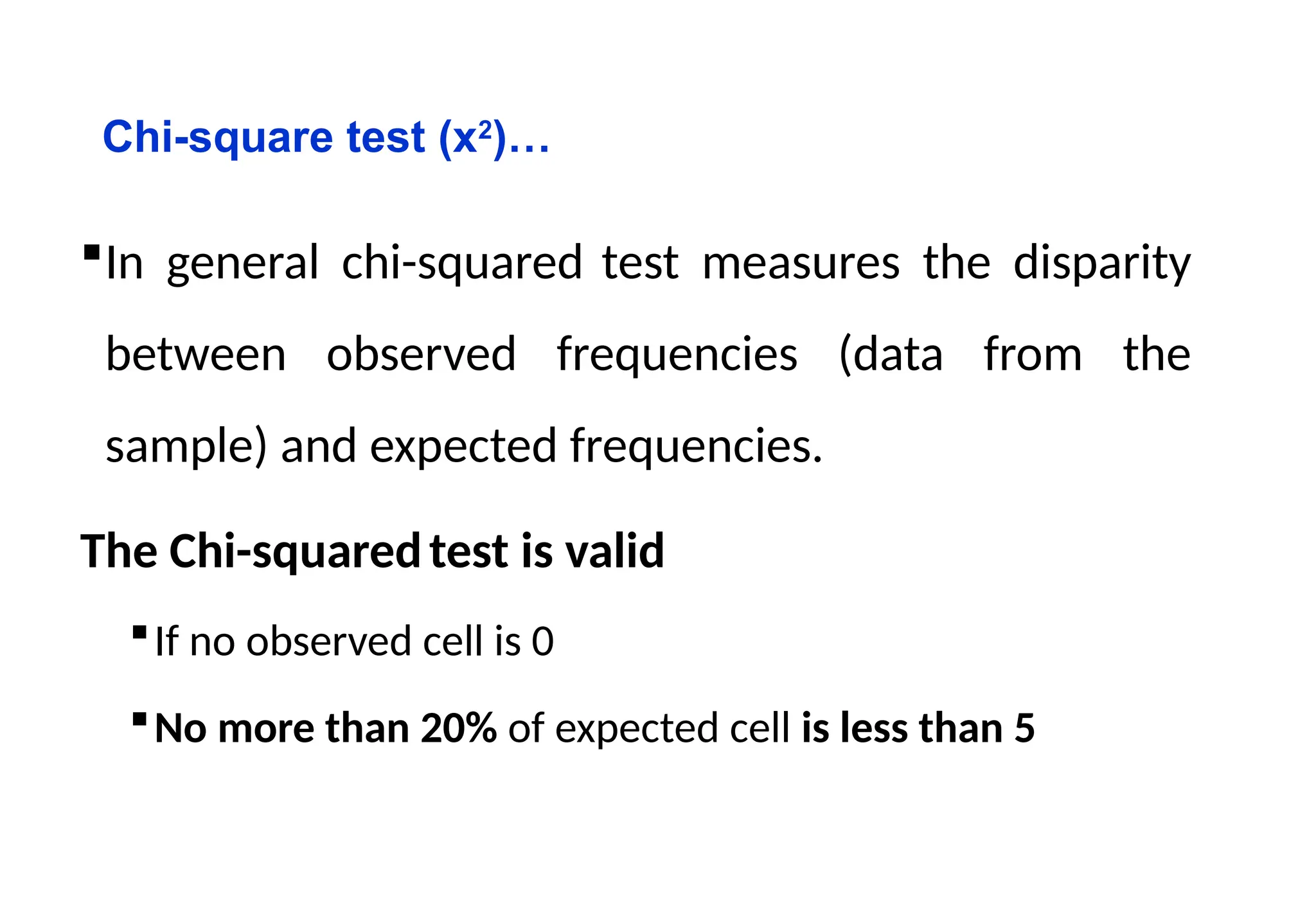 Chi-square test (x2
)…
In general chi-squared test measures the disparity
between observed frequencies (data from the
sample) and expected frequencies.
The Chi-squaredtest is valid
If no observed cell is 0
No more than 20% of expected cell is less than 5
 