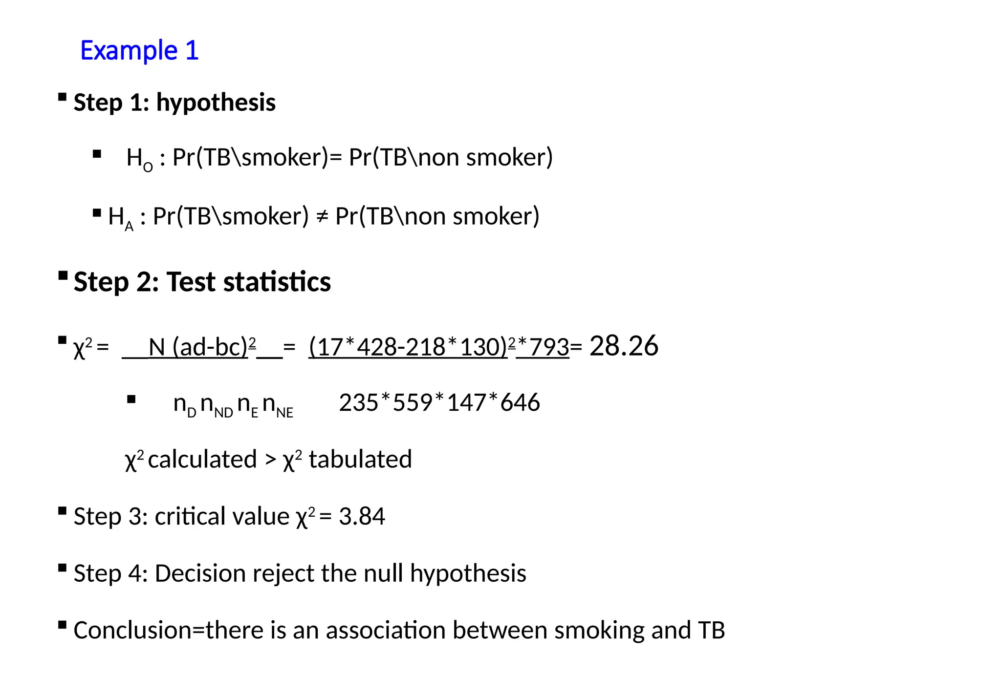 Example 1
 Step 1: hypothesis
 HO : Pr(TBsmoker)= Pr(TBnon smoker)
 HA : Pr(TBsmoker) ≠ Pr(TBnon smoker)
Step 2: Test statistics
 χ2
= __N (ad-bc)2
__= (17*428-218*130)2
*793= 28.26
 nD nND nE nNE 235*559*147*646
χ2
calculated > χ2
tabulated
 Step 3: critical value χ2
= 3.84
 Step 4: Decision reject the null hypothesis
 Conclusion=there is an association between smoking and TB
 