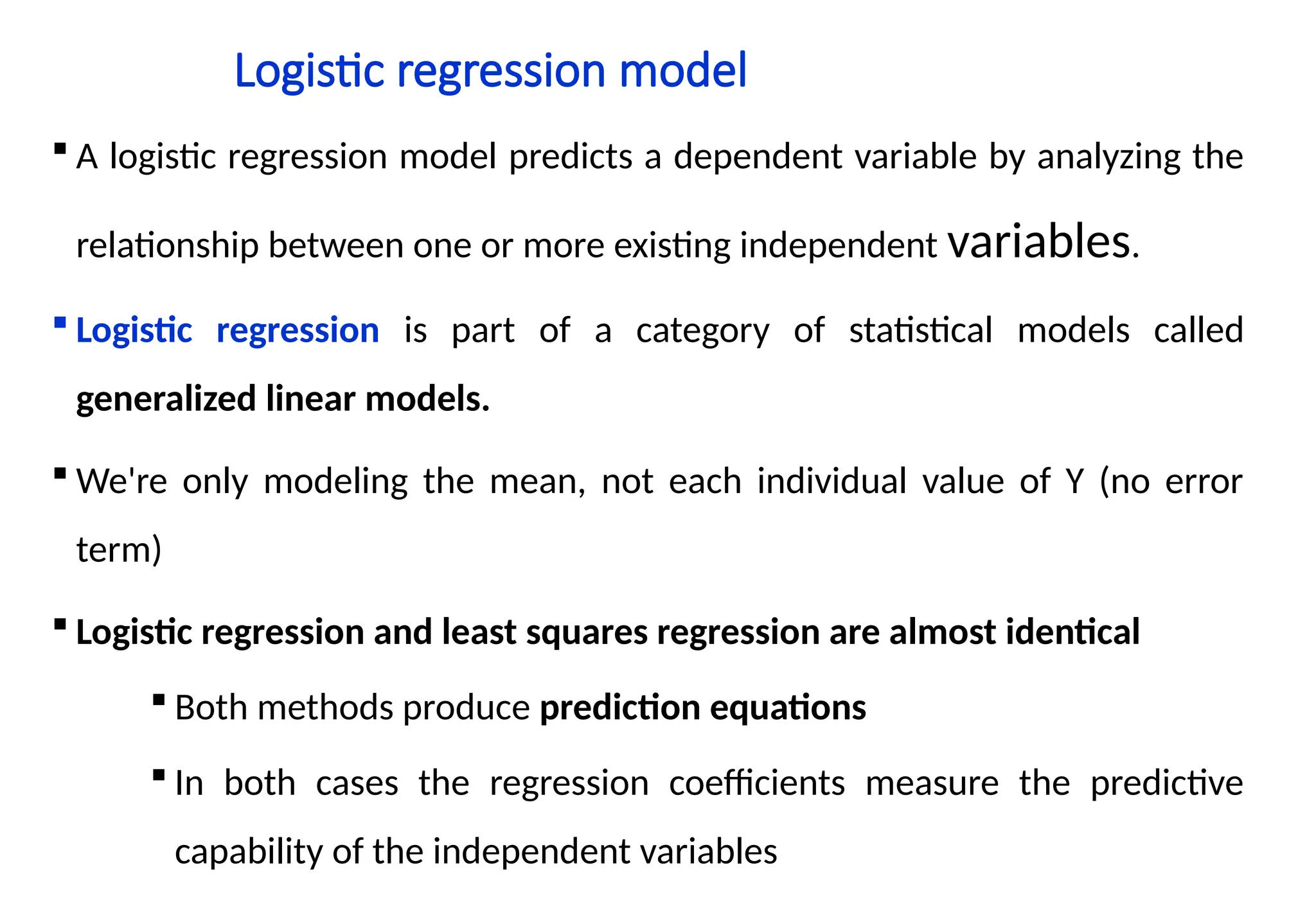 Logistic regression model
 A logistic regression model predicts a dependent variable by analyzing the
relationship between one or more existing independent variables.
 Logistic regression is part of a category of statistical models called
generalized linear models.
 We're only modeling the mean, not each individual value of Y (no error
term)
 Logistic regression and least squares regression are almost identical
 Both methods produce prediction equations
 In both cases the regression coefficients measure the predictive
capability of the independent variables
 