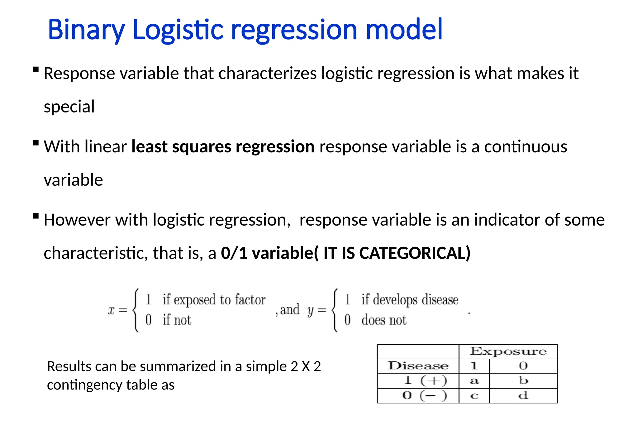 Binary Logistic regression model
 Response variable that characterizes logistic regression is what makes it
special
 With linear least squares regression response variable is a continuous
variable
 However with logistic regression, response variable is an indicator of some
characteristic, that is, a 0/1 variable( IT IS CATEGORICAL)
Results can be summarized in a simple 2 X 2
contingency table as
 