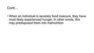 Cont…
• When an individual is severely food insecure, they have
most likely experienced hunger. In other words, this
may predisposed them into malnutrition
 