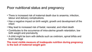 Poor nutritional status and pregnancy
• There is increased risk of maternal death due to anaemia, infection,
labour and delivery complications.
• Has a negative impact on birth weight, growth and development of the
infant
• May lead to increased risk of foetal, neonatal, and infant death
• Contributes to the occurrence of intra-uterine growth retardation, low
birth weight and prematurity
• A child might be born with defects such as cretinism, spinal bifida and
brain damage
The most visible measure of inadequate nutrition during pregnancy
is the lack of maternal weight gain
 