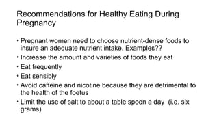 • Pregnant women need to choose nutrient-dense foods to
insure an adequate nutrient intake. Examples??
• Increase the amount and varieties of foods they eat
• Eat frequently
• Eat sensibly
• Avoid caffeine and nicotine because they are detrimental to
the health of the foetus
• Limit the use of salt to about a table spoon a day (i.e. six
grams)
Recommendations for Healthy Eating During
Pregnancy
 