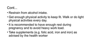 • Restrain from alcohol intake.
• Get enough physical activity to keep fit. Walk or do light
physical activities every day.
• It is recommended to have enough rest during
pregnancy and to avoid heavy work load.
• Take supplements (e.g. folic acid, iron and iron) as
advised by the health worker
Cont...
 