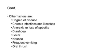 Cont…
• Other factors are:
• Degree of disease
• Chronic infections and illnesses
• Anorexia or loss of appetite
• Diarrhoea
• Fever
• Nausea
• Frequent vomiting
• Oral thrush
 