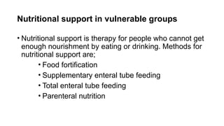 Nutritional support in vulnerable groups
• Nutritional support is therapy for people who cannot get
enough nourishment by eating or drinking. Methods for
nutritional support are;
• Food fortification
• Supplementary enteral tube feeding
• Total enteral tube feeding
• Parenteral nutrition
 