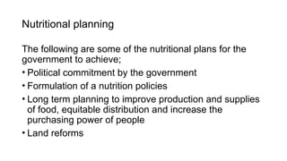 Nutritional planning
The following are some of the nutritional plans for the
government to achieve;
• Political commitment by the government
• Formulation of a nutrition policies
• Long term planning to improve production and supplies
of food, equitable distribution and increase the
purchasing power of people
• Land reforms
 