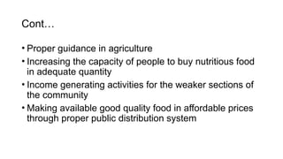 Cont…
• Proper guidance in agriculture
• Increasing the capacity of people to buy nutritious food
in adequate quantity
• Income generating activities for the weaker sections of
the community
• Making available good quality food in affordable prices
through proper public distribution system
 