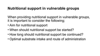 Nutritional support in vulnerable groups
When providing nutritional support in vulnerable groups,
it is important to consider the following;
• Aim for nutritional support
• When should nutritional support be started?
• How long should nutritional support be continued?
• Optimal substrate intake and route of administration
 
