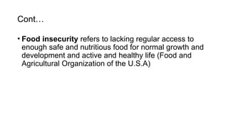 Cont…
• Food insecurity refers to lacking regular access to
enough safe and nutritious food for normal growth and
development and active and healthy life (Food and
Agricultural Organization of the U.S.A)
 