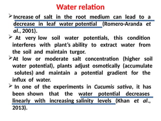 Water relation
Increase of salt in the root medium can lead to a
decrease in leaf water potential (Romero-Aranda et
al., 2001).
 At very low soil water potentials, this condition
interferes with plant’s ability to extract water from
the soil and maintain turgor.
At low or moderate salt concentration (higher soil
water potential), plants adjust osmotically (accumulate
solutes) and maintain a potential gradient for the
influx of water.
 In one of the experiments in Cucumis sativa, it has
been shown that the water potential decreases
linearly with increasing salinity levels (Khan et al.,
2013).
 